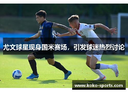 尤文球星现身国米赛场，引发球迷热烈讨论