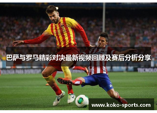 巴萨与罗马精彩对决最新视频回顾及赛后分析分享